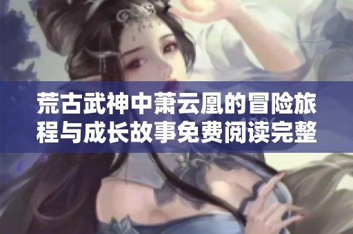 荒古武神中萧云凰的冒险旅程与成长故事免费阅读完整版
