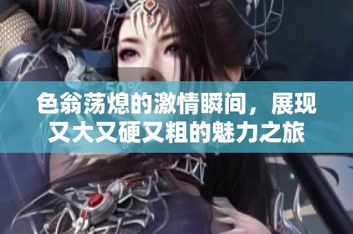 色翁荡熄的激情瞬间，展现又大又硬又粗的魅力之旅