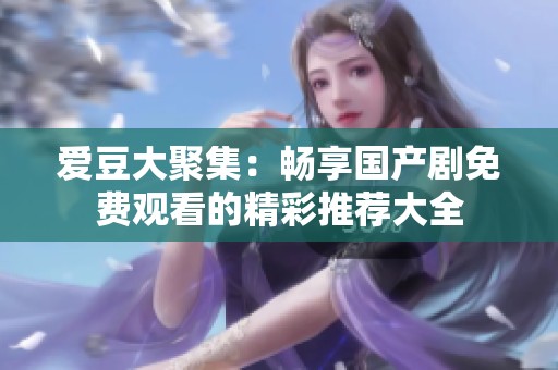 爱豆大聚集：畅享国产剧免费观看的精彩推荐大全
