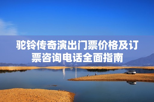 驼铃传奇演出门票价格及订票咨询电话全面指南