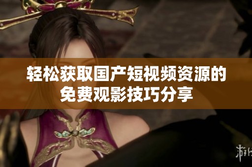 轻松获取国产短视频资源的免费观影技巧分享