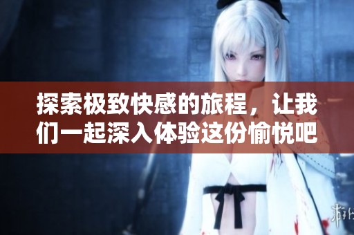 探索极致快感的旅程，让我们一起深入体验这份愉悦吧