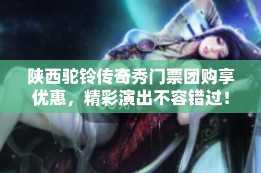 陕西驼铃传奇秀门票团购享优惠，精彩演出不容错过！