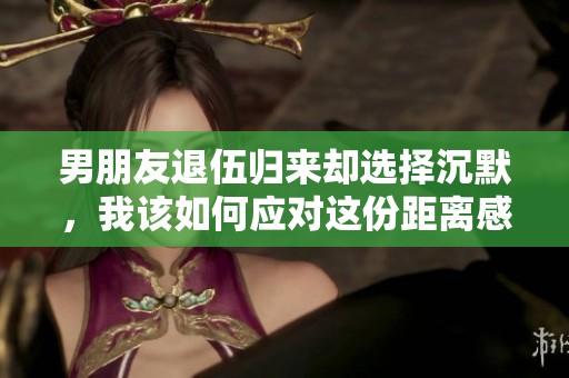 男朋友退伍归来却选择沉默，我该如何应对这份距离感