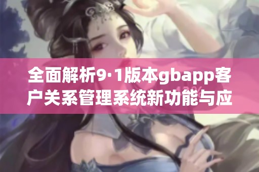 全面解析9·1版本gbapp客户关系管理系统新功能与应用