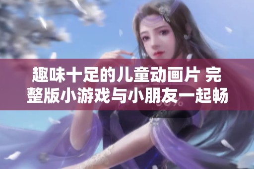 趣味十足的儿童动画片 完整版小游戏与小朋友一起畅玩