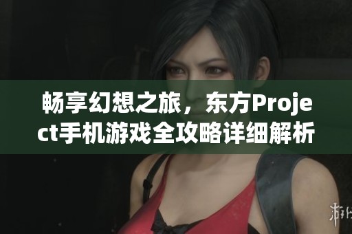 畅享幻想之旅，东方Project手机游戏全攻略详细解析