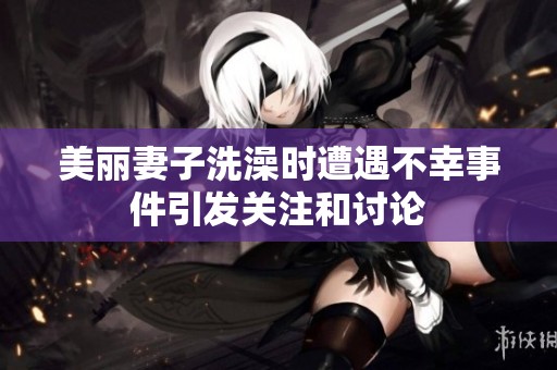 美丽妻子洗澡时遭遇不幸事件引发关注和讨论
