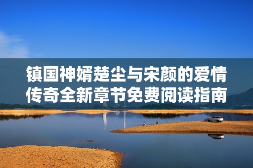 镇国神婿楚尘与宋颜的爱情传奇全新章节免费阅读指南