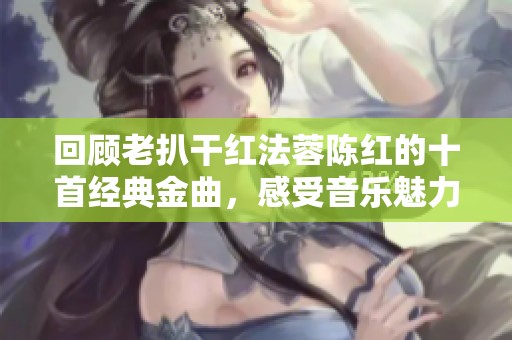 回顾老扒干红法蓉陈红的十首经典金曲，感受音乐魅力