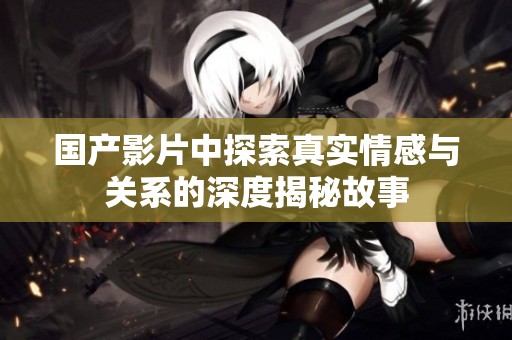 国产影片中探索真实情感与关系的深度揭秘故事