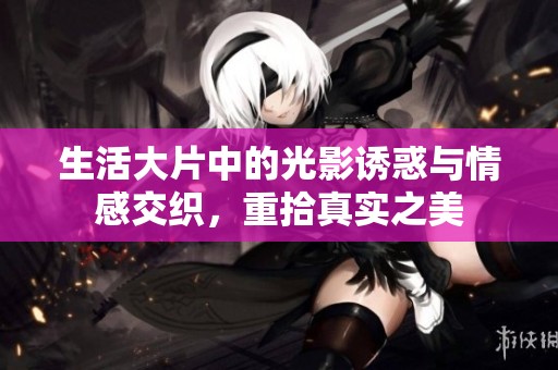 生活大片中的光影诱惑与情感交织，重拾真实之美