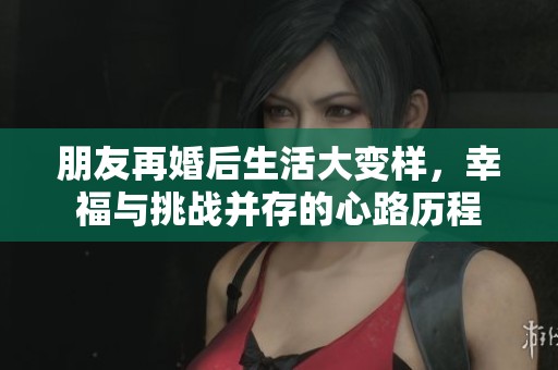 朋友再婚后生活大变样，幸福与挑战并存的心路历程