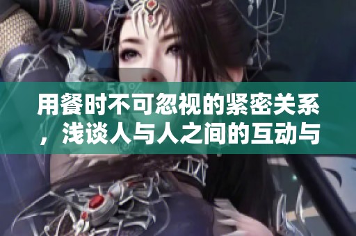 用餐时不可忽视的紧密关系，浅谈人与人之间的互动与连接