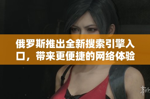 俄罗斯推出全新搜索引擎入口，带来更便捷的网络体验