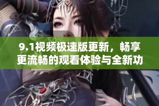 9.1视频极速版更新，畅享更流畅的观看体验与全新功能
