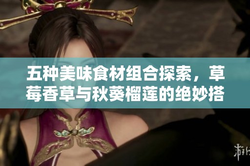 五种美味食材组合探索，草莓香草与秋葵榴莲的绝妙搭配