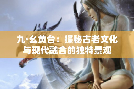 九·幺黄台：探秘古老文化与现代融合的独特景观