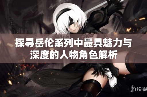 探寻岳伦系列中最具魅力与深度的人物角色解析