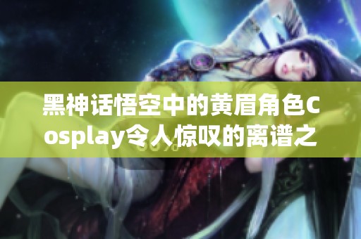 黑神话悟空中的黄眉角色Cosplay令人惊叹的离谱之处揭秘