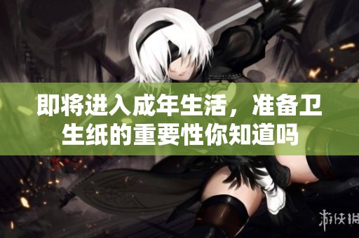 即将进入成年生活，准备卫生纸的重要性你知道吗