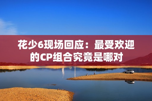 花少6现场回应：最受欢迎的CP组合究竟是哪对