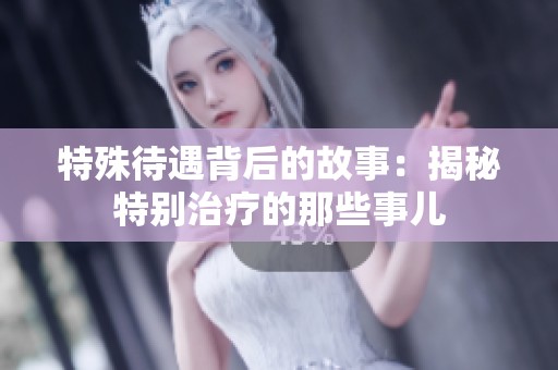 特殊待遇背后的故事：揭秘特别治疗的那些事儿
