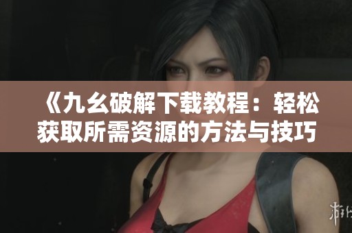 《九幺破解下载教程：轻松获取所需资源的方法与技巧》