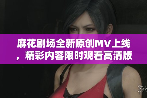 麻花剧场全新原创MV上线，精彩内容限时观看高清版