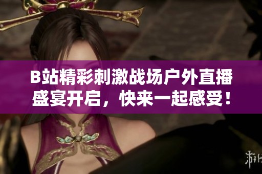 B站精彩刺激战场户外直播盛宴开启，快来一起感受！