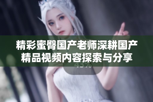 精彩蜜臀国产老师深耕国产精品视频内容探索与分享