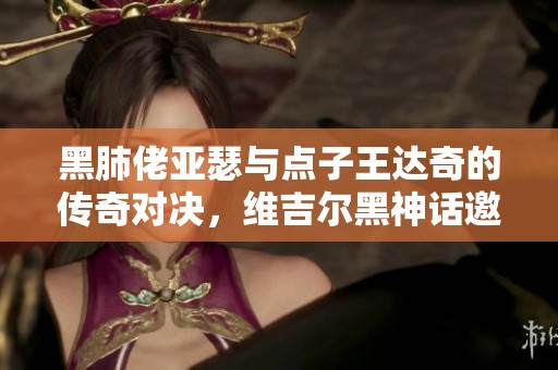 黑肺佬亚瑟与点子王达奇的传奇对决，维吉尔黑神话邀你见证巅峰之战