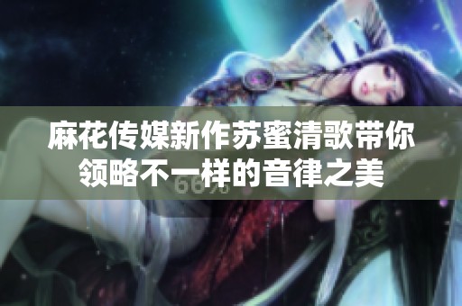 麻花传媒新作苏蜜清歌带你领略不一样的音律之美