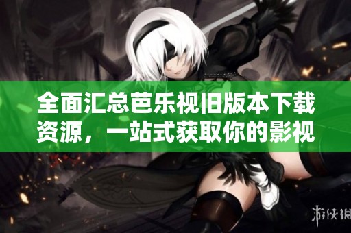 全面汇总芭乐视旧版本下载资源，一站式获取你的影视体验