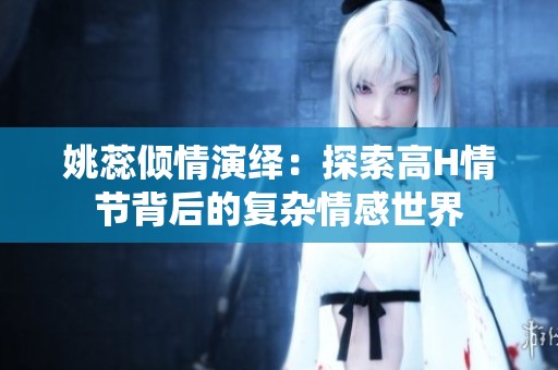 姚蕊倾情演绎：探索高H情节背后的复杂情感世界