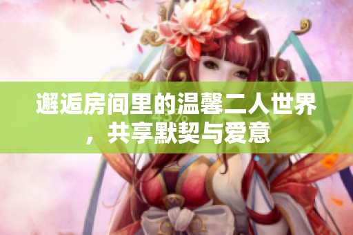 邂逅房间里的温馨二人世界，共享默契与爱意