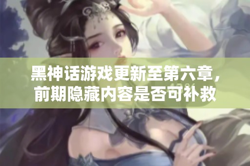 黑神话游戏更新至第六章，前期隐藏内容是否可补救