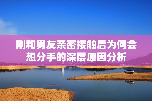 刚和男友亲密接触后为何会想分手的深层原因分析