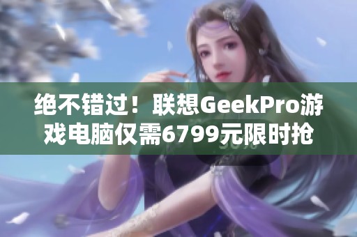 绝不错过！联想GeekPro游戏电脑仅需6799元限时抢购