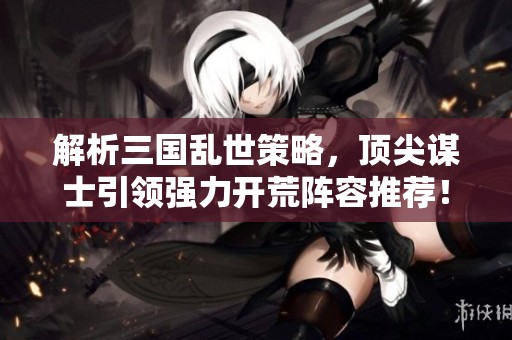 解析三国乱世策略，顶尖谋士引领强力开荒阵容推荐！