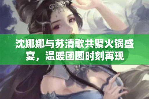 沈娜娜与苏清歌共聚火锅盛宴，温暖团圆时刻再现