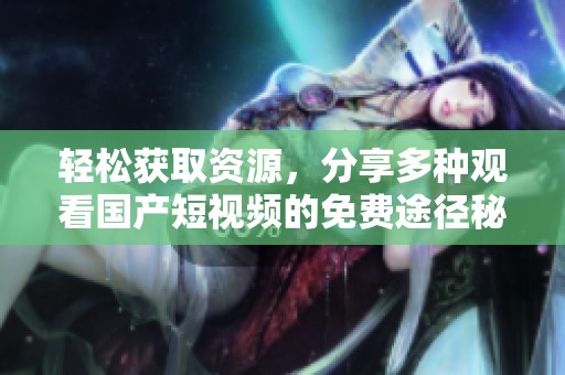 轻松获取资源，分享多种观看国产短视频的免费途径秘诀