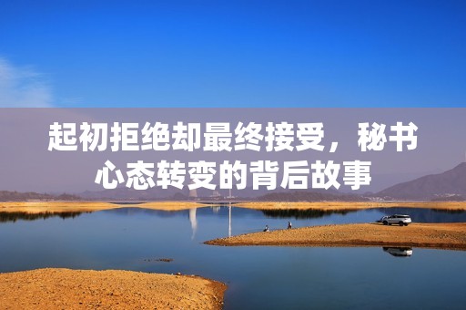 起初拒绝却最终接受，秘书心态转变的背后故事