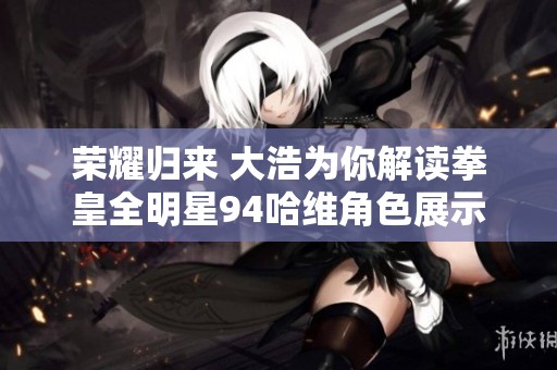 荣耀归来 大浩为你解读拳皇全明星94哈维角色展示