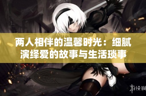 两人相伴的温馨时光：细腻演绎爱的故事与生活琐事