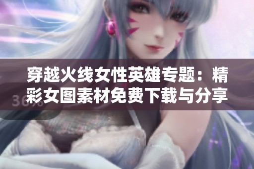 穿越火线女性英雄专题：精彩女图素材免费下载与分享