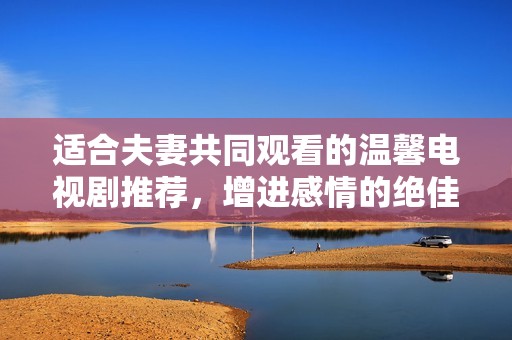 适合夫妻共同观看的温馨电视剧推荐，增进感情的绝佳选择