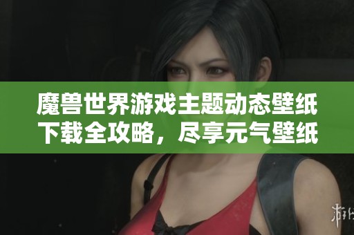 魔兽世界游戏主题动态壁纸下载全攻略，尽享元气壁纸体验