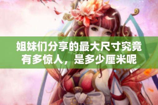 姐妹们分享的最大尺寸究竟有多惊人，是多少厘米呢