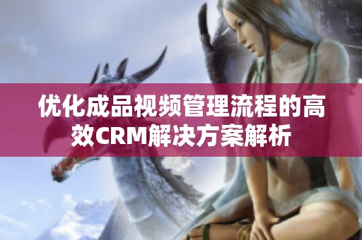 优化成品视频管理流程的高效CRM解决方案解析